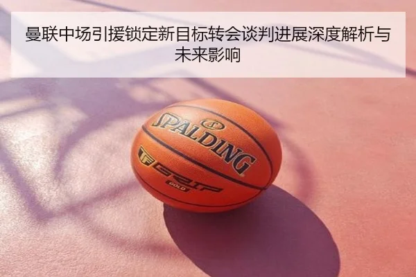 曼联中场引援锁定新目标转会谈判进展深度解析与未来影响