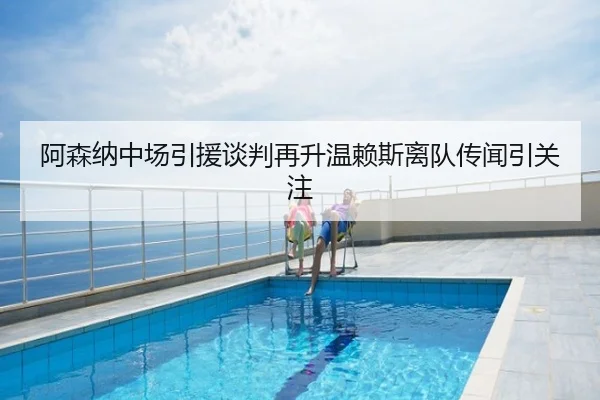 阿森纳中场引援谈判再升温赖斯离队传闻引关注