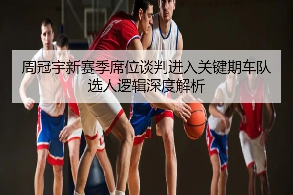 周冠宇新赛季席位谈判进入关键期车队选人逻辑深度解析